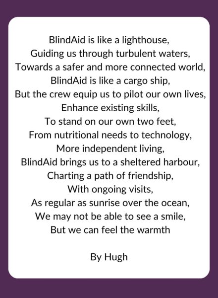 BlindAid is like a lighthouse,
Guiding us through turbulent waters,
Towards a safer and more connected world,
BlindAid is like a cargo ship,
But the crew equip us to pilot our own lives,
Enhance existing skills,
To stand on our own two feet,
From nutritional needs to technology,
More independent living,
BlindAid brings us to a sheltered harbour,
Charting a path of friendship,
With ongoing visits,
As regular as sunrise over the ocean,
We may not be able to see a smile,
But we can feel the warmth
By Hugh
