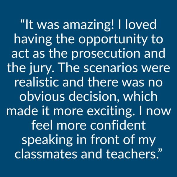 “It was amazing! I loved having the opportunity to act as the prosecution and the jury. The scenarios were realistic and there was no obvious decision, which made it more exciting. I now feel more confident speaking in front of my classmates and teachers.”